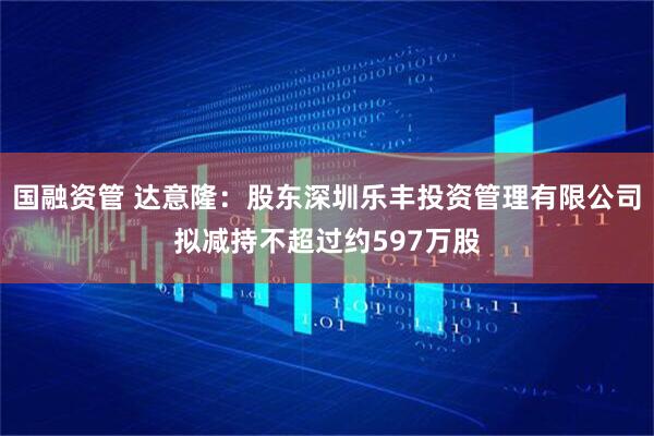 国融资管 达意隆：股东深圳乐丰投资管理有限公司拟减持不超过约597万股