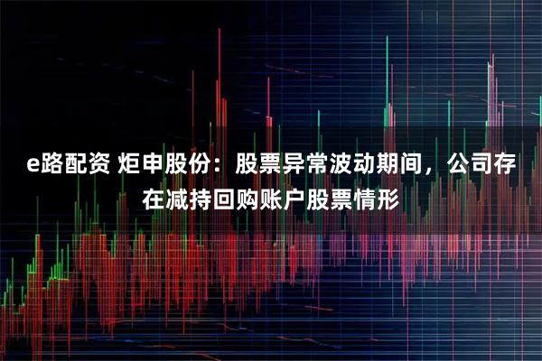 e路配资 炬申股份：股票异常波动期间，公司存在减持回购账户股票情形