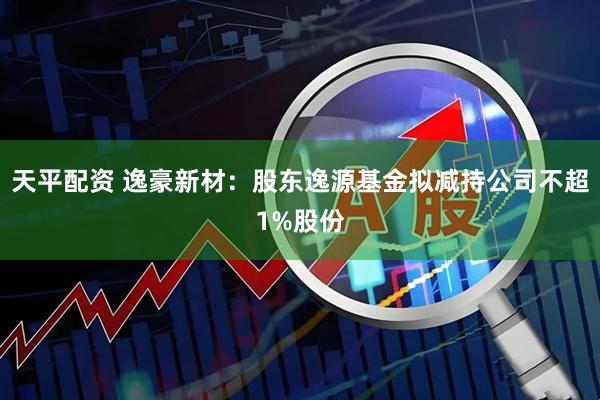 天平配资 逸豪新材：股东逸源基金拟减持公司不超1%股份