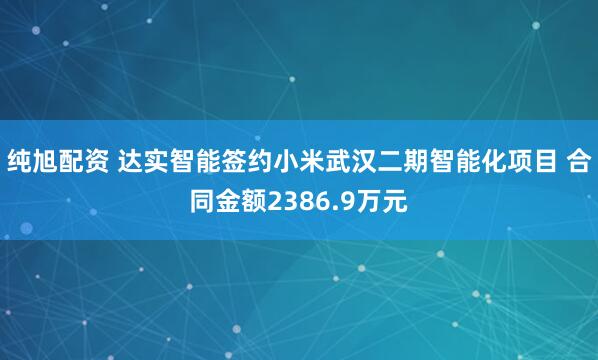 纯旭配资 达实智能签约小米武汉二期智能化项目 合同金额2386.9万元