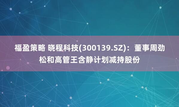 福盈策略 晓程科技(300139.SZ)：董事周劲松和高管王含静计划减持股份