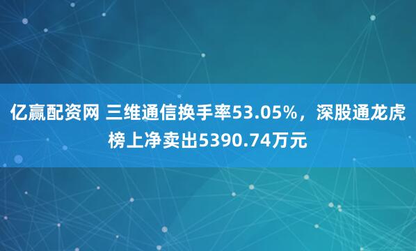 亿赢配资网 三维通信换手率53.05%，深股通龙虎榜上净卖出5390.74万元