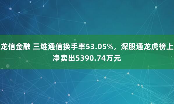龙信金融 三维通信换手率53.05%，深股通龙虎榜上净卖出5390.74万元
