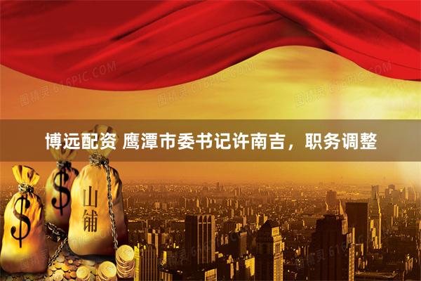 博远配资 鹰潭市委书记许南吉，职务调整