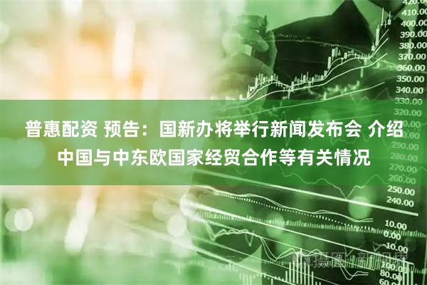 普惠配资 预告：国新办将举行新闻发布会 介绍中国与中东欧国家经贸合作等有关情况