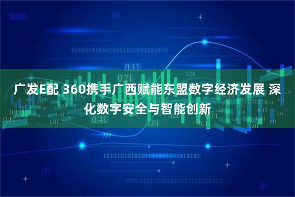 广发E配 360携手广西赋能东盟数字经济发展 深化数字安全与智能创新