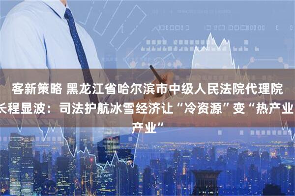 客新策略 黑龙江省哈尔滨市中级人民法院代理院长程显波：司法护航冰雪经济让“冷资源”变“热产业”