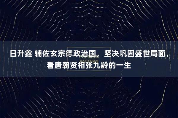 日升鑫 辅佐玄宗德政治国，坚决巩固盛世局面，看唐朝贤相张九龄的一生