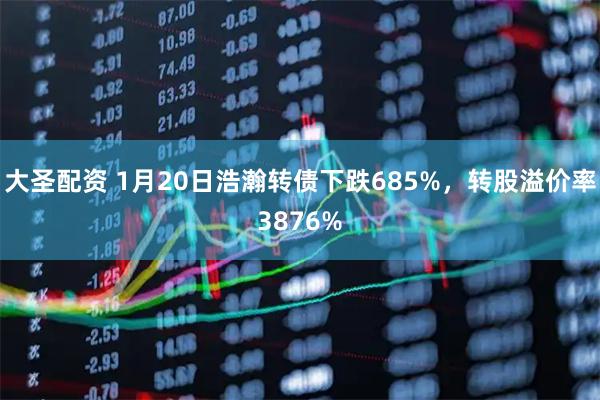 大圣配资 1月20日浩瀚转债下跌685%，转股溢价率3876%
