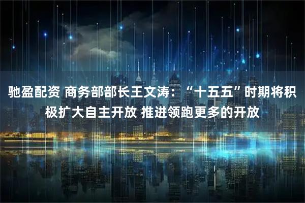 驰盈配资 商务部部长王文涛：“十五五”时期将积极扩大自主开放 推进领跑更多的开放