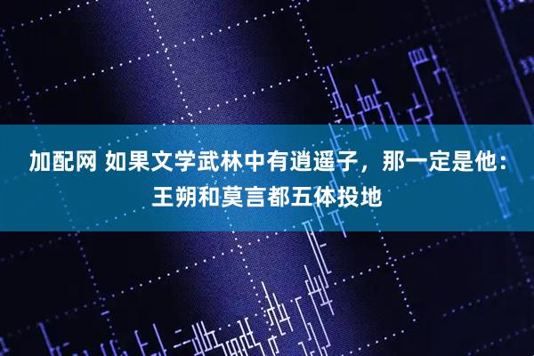 加配网 如果文学武林中有逍遥子，那一定是他：王朔和莫言都五体投地