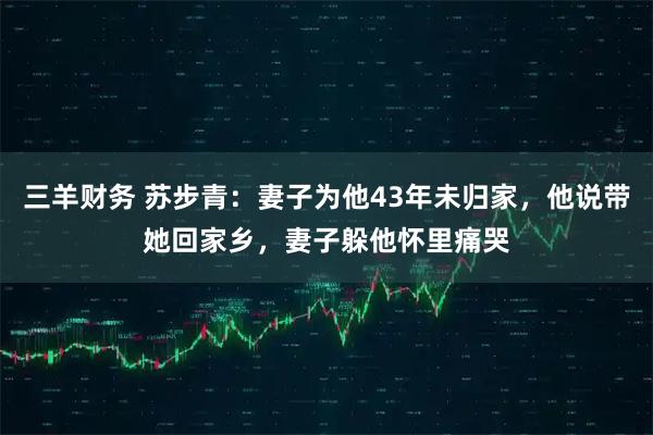三羊财务 苏步青：妻子为他43年未归家，他说带她回家乡，妻子躲他怀里痛哭