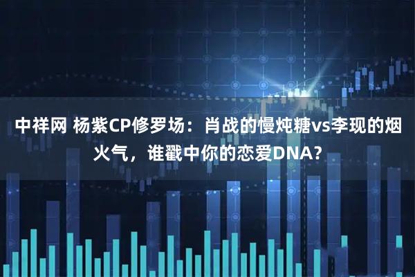中祥网 杨紫CP修罗场：肖战的慢炖糖vs李现的烟火气，谁戳中你的恋爱DNA？