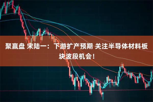 聚赢盘 宋陆一：下游扩产预期 关注半导体材料板块波段机会！