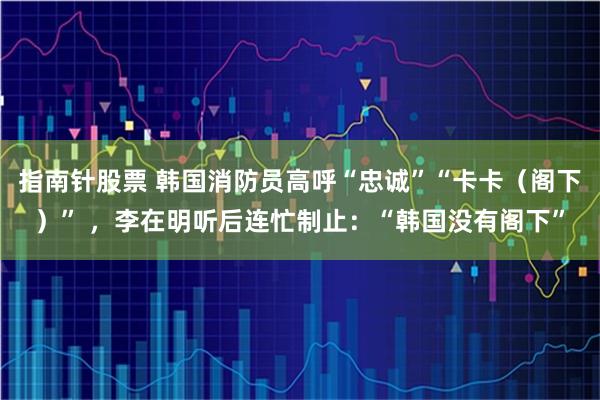 指南针股票 韩国消防员高呼“忠诚”“卡卡（阁下）” ，李在明听后连忙制止：“韩国没有阁下”