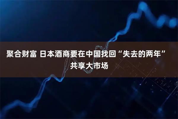 聚合财富 日本酒商要在中国找回“失去的两年”  共享大市场