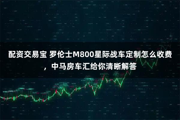 配资交易宝 罗伦士M800星际战车定制怎么收费，中马房车汇给你清晰解答