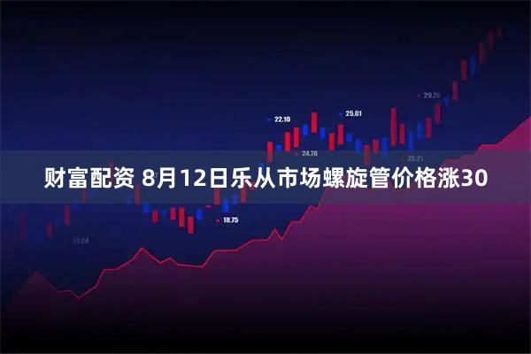 财富配资 8月12日乐从市场螺旋管价格涨30