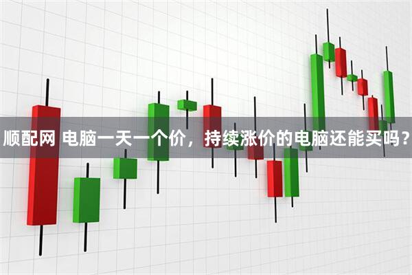 顺配网 电脑一天一个价，持续涨价的电脑还能买吗？