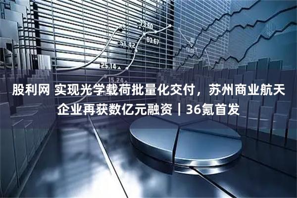 股利网 实现光学载荷批量化交付，苏州商业航天企业再获数亿元融资｜36氪首发
