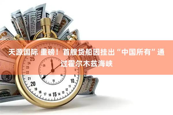 天源国际 重磅！首艘货船因挂出“中国所有”通过霍尔木兹海峡